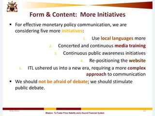 Form & Content: More Initiatives
 For effective monetary policy communication, we are
considering five more initiatives:
1. Use local languages more
2. Concerted and continuous media training
3. Continuous public awareness initiatives
4. Re-positioning the website
5. ITL ushered us into a new era, requiring a more complex
approach to communication
 We should not be afraid of debate; we should stimulate
public debate.
4/8/2015 22
 