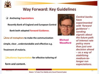 Way Forward: Key Guidelines
 Anchoring Expectations
Recently Bank of England and European Central
Bank both adopted Forward Guidance.
4/8/2015 23
Central banks
have
experimented
with ‘forward
guidance’ –
sending
signals about
the future path
of interest rate
policy more
than just one
decision ahead
– as a way of
stabilizing
medium-to-
longer run
expectations.
Michael
Woodford
Use of metaphors to make the communication
simple, clear , understandable and effective e.g.
Treatment of malaria.
Audience Segmentation for effective tailoring of
form and content.
 
