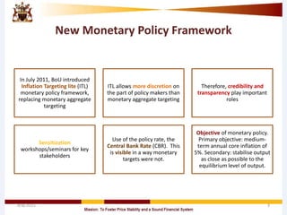 New Monetary Policy Framework
In July 2011, BoU introduced
Inflation Targeting lite (ITL)
monetary policy framework,
replacing monetary aggregate
targeting
ITL allows more discretion on
the part of policy makers than
monetary aggregate targeting
Therefore, credibility and
transparency play important
roles
Sensitization
workshops/seminars for key
stakeholders
Use of the policy rate, the
Central Bank Rate (CBR). This
is visible in a way monetary
targets were not.
Objective of monetary policy.
Primary objective: medium-
term annual core inflation of
5%. Secondary: stabilise output
as close as possible to the
equilibrium level of output.
4/8/2015 3
 