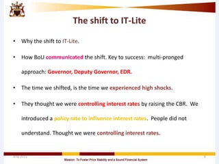 The shift to IT-Lite
• Why the shift to IT-Lite.
• How BoU communicated the shift. Key to success: multi-pronged
approach: Governor, Deputy Governor, EDR.
• The time we shifted, is the time we experienced high shocks.
• They thought we were controlling interest rates by raising the CBR. We
introduced a policy rate to influence interest rates. People did not
understand. Thought we were controlling interest rates.
4/8/2015 6
 