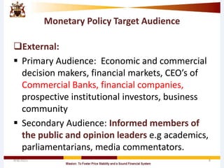 Monetary Policy Target Audience
External:
 Primary Audience: Economic and commercial
decision makers, financial markets, CEO’s of
Commercial Banks, financial companies,
prospective institutional investors, business
community
 Secondary Audience: Informed members of
the public and opinion leaders e.g academics,
parliamentarians, media commentators.
4/8/2015 8
 