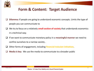 Form & Content: Target Audience
 Dilemma: If people are going to understand economic concepts. Limits the type of
people you can communicate to
 We try to focus on a relatively small section of society that understands economics
in a technical way.
 If we want to communicate monetary policy in a meaningful manner we need to
confine ourselves to a narrow society .
 Other forms of engagement, including financial inclusion initiatives.
 Media is key: We use the media to communicate to a broader public
4/8/2015 9
 