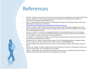 ReferencesBlomeyer, R. (2002). Virtual schools and e-learning in K-12 environments: Emerging policy and practice. NCREL Policy Issues, 11. Naperville, IL: North Central Regional Educational Laboratory. Retrieved October 05, 2009 from http://www.ncrel.org/policy/pubs/pdfs/pivol11.pdfBolton, J. (2002). Web-based distance education: Pedagogy, epistemology, and instructional design. University of Saskatchewan. Retrieved July 15, 2009 from http://www.usak.ca/education/coursework/802papers/boulton/boulton.pdfCoryell, J., & Chlup, D. (2007). Implementing E-Learning components with adult English language learners: Vital factors and lessons learned. Computer Assisted Language Learning, 20(3), 263-278. http://libproxy.nau.edu:3854, doi:10.1080/09588220701489333Cummins, J. (1981). The role of primary language development in promoting educational success for language minority students. In J. Cummins (Ed.), Schooling and language minority students: A theoretical framework (pp. 1 – 50). Los Angeles: Evaluation, Dissemination, and Assessment Center.Cunningham, C. A., & Billingsley, M. (2003). Curriculum Webs: A practical guide to weaving the web into teaching and learning. Massachusetts: Allyn and Bacon.de Almeida Soares, D. (2008). Understanding class blogs as a tool for language development. Language Teaching Research, 12(4), 517-533. http://libproxy.nau.edu:3854, doi:10.1177/1362168808097165Driscoll, M. (2000). Psychology of Learning for Instruction. (2nd ed). Needham Heights, Massachusetts: Allyn and Bacon.Engstrom, M., & Jewett, D. (2005). Collaborative Learning the Wiki Way. TechTrends: Linking Research & Practice to Improve Learning, 49(6), 12-68. http://libproxy.nau.edu:3854Gardner, J. (2008). Blogs, wikis and official statistics: New perspectives on the use of Web 2.0 by statistical offices. Statistical Journal of the IAOS, 25(3/4), 81-92. http://libproxy.nau.edu:3854