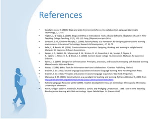 ReferencesGoodwin-Jones, R. (2003). Blogs and wikis: Environments for on-line collaboration. Language Learning & Technology, 7, 12-16Higdon, J., & Topaz, C. (2009). Blogs and Wikis as Instructional Tools: A Social Software Adaptation of Just-in-Time Teaching. College Teaching, 57(2), 105-110. http://libproxy.nau.edu:3854Jonassen, D. H., & Rohrer-Murphy, L. (1999). Activity theory as a framework for designing constructivist learning environments. Educational Technology: Research & Development, 47, 61-72. Kafai, Y, .& Resnik, M.  (1996). Constructionism in practice: Designing, thinking, and learning in a digital world.  Mahwah, NJ: Lawrence Erlbaum Associations. Kasper, L. F., Babbitt, M., Mlynarczyk, R. W., Brinton, D. M., Rosenthal, J. W., Master, P.,Myers, S. A., Egbert, J., Tillyer, D. A., & Wood, L. S. (2000). Content-based college ESL instruction. Mahwah, NJ: Lawrence Erlbaum.Keirns, J. L. (1999). Designs for self-instruction: Principles, processes, and issues in developing self-directed learning. Massachusetts: Allyn and Bacon.Klobas, J. (2006) Wikis: Tools for information work and collaboration.  Chandos Publishing.  Oxford.Krashen, S. D. (1981). Second language acquisition and second language learning. New York:Pergamon Press.Krashen, S. D. (1982). Principles and practice in second language acquisition. New York: Pergamon.Matsuoka, B. M. (2004). Constructivism as a paradigm for teaching and learning. Retrieved October 5, 2009, from http://www.thirteen.org/edonline/concept2class/constructivism/index.htmlNational Language Resource Center (1999). Teacher development: Focus on technology. Minneapolis, Minnesota: University of MinnesotaNovak, Gregor. Evelyn T. Patterson, Andrew D. Garvin, and Wolfgang Christianson.  1999.  Just-in-time  teaching:  Blending active learning with Web technology. Upper Saddle River, NJ: Prentice Hall.