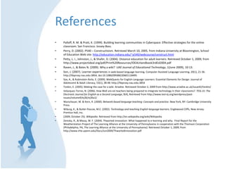 ReferencesPalloff, R. M. & Pratt, K. (1999). Building learning communities in Cyberspace: Effective strategies for the online classroom. San Francisco: Jossey-Bass.Perry, D. (2002). P540 – Constructivism. Retrieved March 10, 2005, from Indiana University at Bloomington, School of Education Web site: http://education.indiana.edu/~p540/webcourse/construct.htmlPetty, L. I., Johnston, J., & Shafer, D. (2004). Distance education for adult learners. Retrieved October 1, 2009, from http://www.projectideal.org/pdf/Print%20Resources/IDEALHandbook3rdEd2004.pdfRaven, J., & Bates N. (2009). Why a wiki?  UAE Journal of Educational Technology, 1(June 2009), 10-13.Son, J. (2007). Learner experiences in web-based language learning. Computer Assisted Language Learning, 20(1), 21-36. http://libproxy.nau.edu:3854, doi:10.1080/09588220601118495Sox, A., & Rubinstein-Ávila, E. (2009). WebQuests for English-Language Learners: Essential Elements for Design. Journal of Adolescent & Adult Literacy, 53(1), 38-48. http://libproxy.nau.edu:3854Tonkin, E. (2005). Making the case for a wiki. Ariadne. Retrieved October 2, 2009 from http://www.ariadne.ac.uk/issue42/tonkin/Velazquez-Torres, N. (2006). How Well are esl teachers being prepared to integrate technology in their classrooms?. TESL-EJ: The Electronic Journal for English as a Second Language, 9(4), Retrieved from http://www.tesl-ej.org/wordpress/past-issues/volume9/ej36/ej36a1/Warschauer, M. & Kern, R. (2000). Network-based language teaching: Concepts and practice. New York, NY: Cambridge University Press.Wiburg, K., & Butler-Pascoe, M.E. (2002). Technology and teaching English language learners. Englewood Cliffs, New Jersey: Prentice Hall, Inc.(2009, October 25). Wikipedia. Retrieved from http://en.wikipedia.org/wiki/WikipediaZemsky, R., & Massy, W. F. (2004). Thwarted innovation: What happened to e-learning and why.  Final Report for the Weatherstation Project of The Learning Alliance at the University of Pennsylvania in cooperation with the Thomson Corporation (Philadelphia, PA, The Learning Alliance at the University of Pennsylvania). Retrieved October 1, 2009, from http://www.irhe.upenn.edu/Docs/Jun2004/ThwartedInnovation.pdf