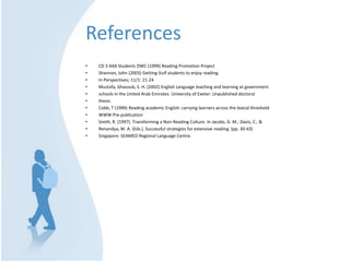 ReferencesCD 3 AXA Students DWC (1999) Reading Promotion ProjectShannon, John (2003) Getting Gulf students to enjoy reading.In Perspectives; 11/1: 21-24Mustafa, Ghasoub, S. H. (2002) English Language teaching and learning at governmentschools in the United Arab Emirates. University of Exeter: Unpublished doctoralthesis.Cobb, T (1999) Reading academic English: carrying learners across the lexical thresholdWWW Pre-publicationSmith, R. (1997). Transforming a Non-Reading Culture. In Jacobs, G. M., Davis, C., &Renandya, W. A. (Eds.). Successful strategies for extensive reading. (pp. 30-43)Singapore: SEAMEO Regional Language Centre.