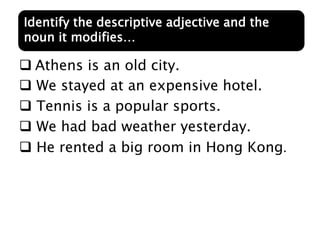  Athens is an old city.
 We stayed at an expensive hotel.
 Tennis is a popular sports.
 We had bad weather yesterday.
 He rented a big room in Hong Kong.
Identify the descriptive adjective and the
noun it modifies…
 