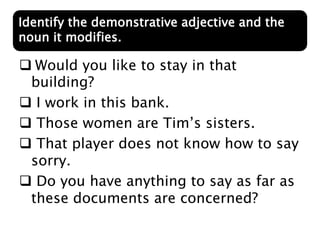  Would you like to stay in that
building?
 I work in this bank.
 Those women are Tim’s sisters.
 That player does not know how to say
sorry.
 Do you have anything to say as far as
these documents are concerned?
Identify the demonstrative adjective and the
noun it modifies.
 