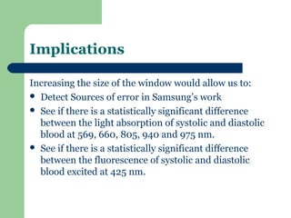 Implications

Increasing the size of the window would allow us to:
 Detect Sources of error in Samsung’s work
 See if there is a statistically significant difference
  between the light absorption of systolic and diastolic
  blood at 569, 660, 805, 940 and 975 nm.
 See if there is a statistically significant difference
  between the fluorescence of systolic and diastolic
  blood excited at 425 nm.
 