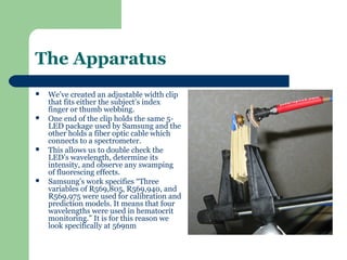 The Apparatus
   We’ve created an adjustable width clip
    that fits either the subject’s index
    finger or thumb webbing.
   One end of the clip holds the same 5-
    LED package used by Samsung and the
    other holds a fiber optic cable which
    connects to a spectrometer.
   This allows us to double check the
    LED’s wavelength, determine its
    intensity, and observe any swamping
    of fluorescing effects.
   Samsung’s work specifies “Three
    variables of R569,805, R569,940, and
    R569,975 were used for calibration and
    prediction models. It means that four
    wavelengths were used in hematocrit
    monitoring.” It is for this reason we
    look specifically at 569nm
 