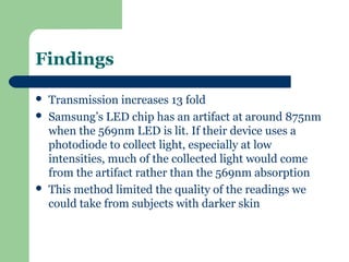 Findings

   Transmission increases 13 fold
   Samsung’s LED chip has an artifact at around 875nm
    when the 569nm LED is lit. If their device uses a
    photodiode to collect light, especially at low
    intensities, much of the collected light would come
    from the artifact rather than the 569nm absorption
   This method limited the quality of the readings we
    could take from subjects with darker skin
 
