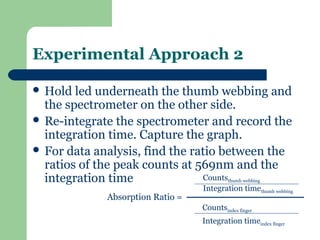 Experimental Approach 2

 Hold  led underneath the thumb webbing and
  the spectrometer on the other side.
 Re-integrate the spectrometer and record the
  integration time. Capture the graph.
 For data analysis, find the ratio between the
  ratios of the peak counts at 569nm and the
  integration time               Counts    thumb webbing
                                  Integration timethumb webbing
             Absorption Ratio =
                                  Countsindex finger
                                  Integration timeindex finger
 