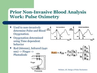 Prior Non-Invasive Blood Analysis
Work: Pulse Oximetry

   Used to non-invasively
    determine Pulse and Blood
    Oxygenation.
   Oxygenation determined
    using Time dependent
    behavior
   Red (660nm), Infrared (940
    nm) -> Finger ->
    Photodiode




                                 Webster, JG. Design of Pulse Oxcimeters
 