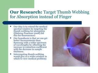 Our Research: Target Thumb Webbing
for Absorption instead of Finger

   Our idea is to extend the medical
    spectral window by targeting the
    thumb webbing for absorption
    ([Sabrina Paseman 2008] did
    this for fluorescence)
   Our hypothesis is that we can get
    better measurements than
    Samsung with a wider spectrum
    of wavelengths by offsetting the
    increase in extinction coefficient
    with the decrease in sample
    thickness.
   Interrogating thumb webbing
    would give us a wider window in
    which to view medical problems
 