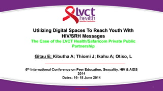 1
www.lvcthealth.org
Utilizing Digital Spaces To Reach Youth With
HIV/SRH Messages
The Case of the LVCT Health/Safaricom Private Public
Partnership
Gitau E; Kibutha A; Thiomi J; Ikahu A; Otiso, L
6th International Conference on Peer Education, Sexuality, HIV & AIDS
2014
Dates: 16- 18 June 2014
 