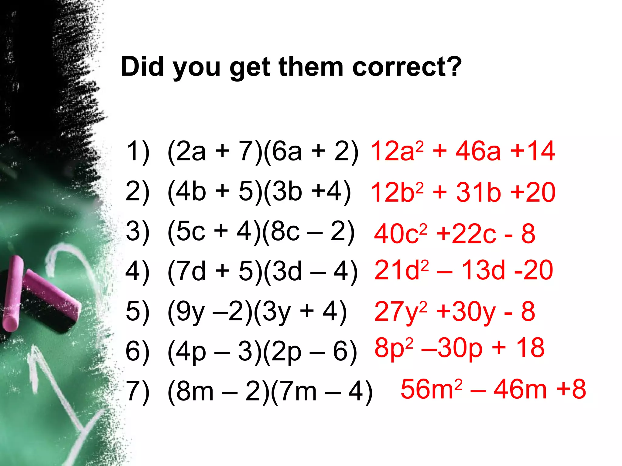 Did you get them correct?
1) (2a + 7)(6a + 2)
2) (4b + 5)(3b +4)
3) (5c + 4)(8c – 2)
4) (7d + 5)(3d – 4)
5) (9y –2)(3y + 4)
6) (4p – 3)(2p – 6)
7) (8m – 2)(7m – 4)
12a2
+ 46a +14
12b2
+ 31b +20
40c2
+22c - 8
21d2
– 13d -20
27y2
+30y - 8
8p2
–30p + 18
56m2
– 46m +8
 