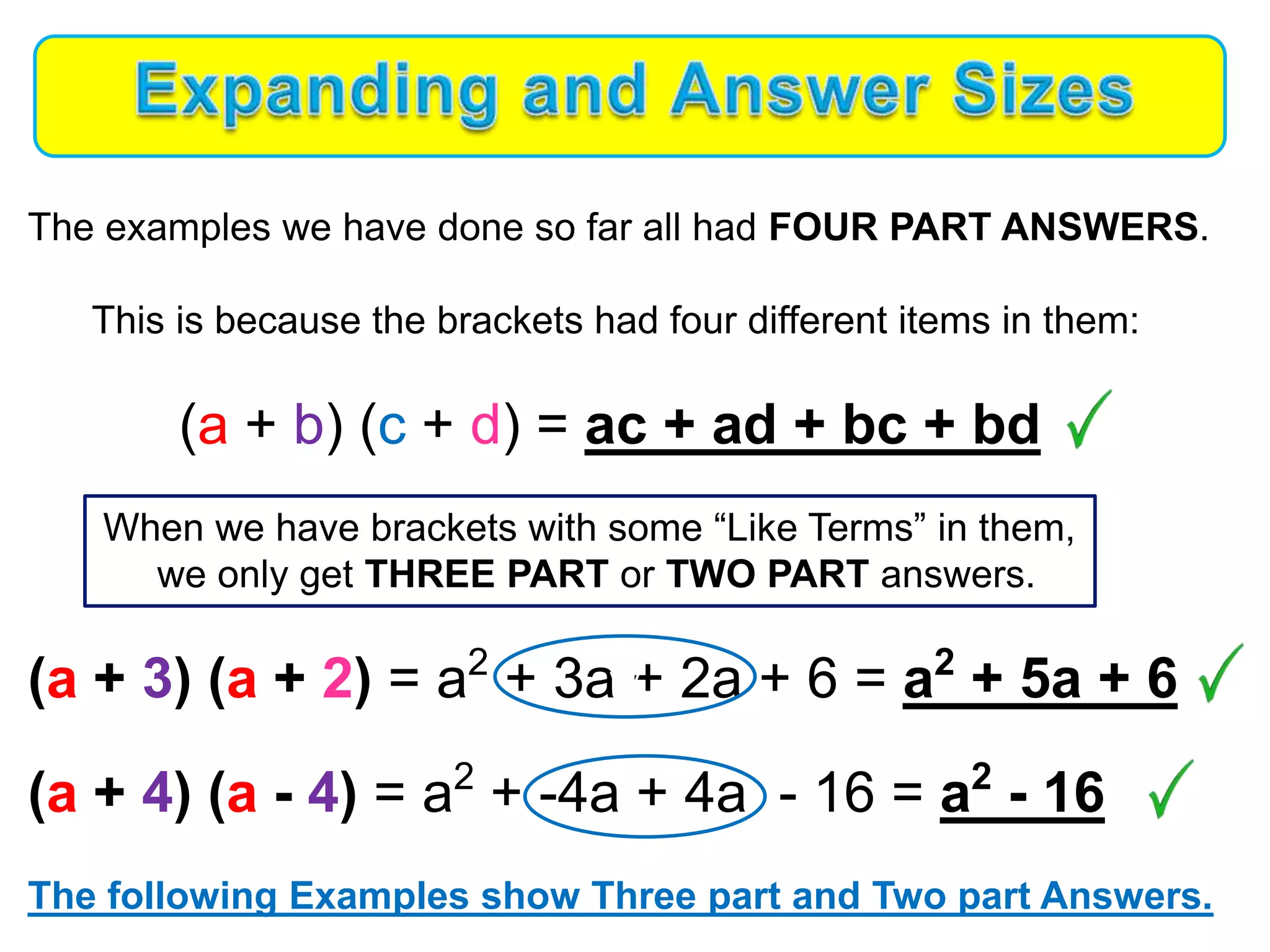 The examples we have done so far all had FOUR PART ANSWERS.
This is because the brackets had four different items in them:
(a + b) (c + d) = ac + ad + bc + bd
When we have brackets with some “Like Terms” in them,
we only get THREE PART or TWO PART answers.
(a + 3) (a + 2) = a2
+ 3a + 2a + 6 = a2
+ 5a + 6
(a + 4) (a - 4) = a2
+ -4a + 4a - 16 = a2
- 16
The following Examples show Three part and Two part Answers.
vv
 