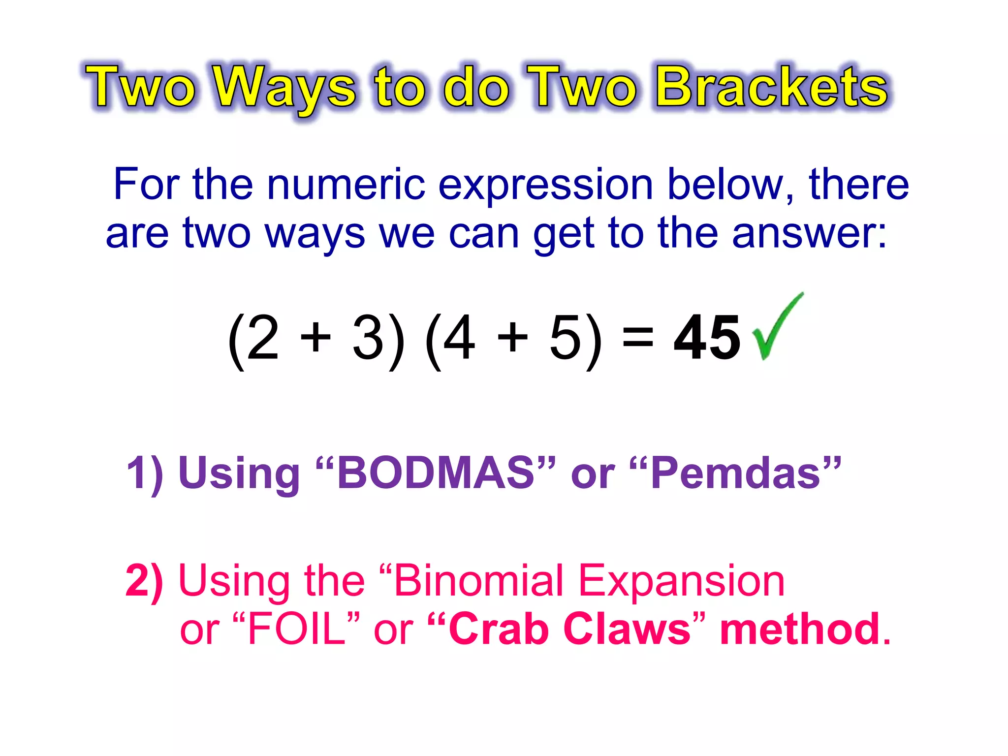 For the numeric expression below, there
are two ways we can get to the answer:
(2 + 3) (4 + 5) = 45
1) Using “BODMAS” or “Pemdas”
2) Using the “Binomial Expansion
or “FOIL” or “Crab Claws” method.
 