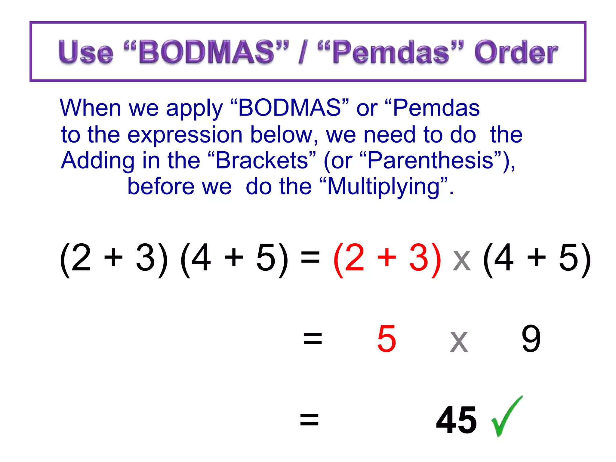 When we apply “BODMAS” or “Pemdas
to the expression below, we need to do the
Adding in the “Brackets” (or “Parenthesis”),
before we do the “Multiplying”.
(2 + 3) (4 + 5) = (2 + 3) x (4 + 5)
= 5 x 9
= 45
 