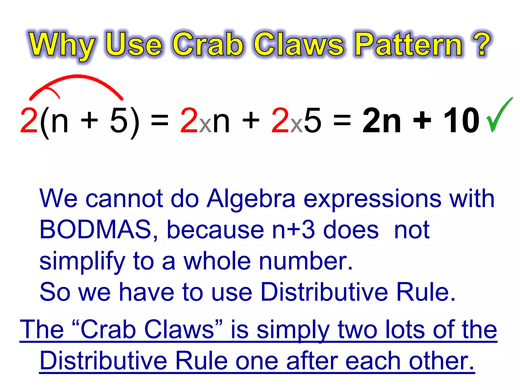 2(n + 5) = 2xn + 2x5 = 2n + 10
We cannot do Algebra expressions with
BODMAS, because n+3 does not
simplify to a whole number.
So we have to use Distributive Rule.
The “Crab Claws” is simply two lots of the
Distributive Rule one after each other.
 
