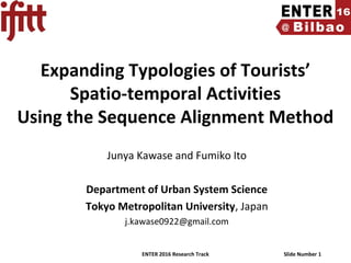 ENTER 2016 Research Track Slide Number 1
Expanding Typologies of Tourists’
Spatio-temporal Activities
Using the Sequence Alignment Method
Junya Kawase and Fumiko Ito
Department of Urban System Science
Tokyo Metropolitan University, Japan
j.kawase0922@gmail.com
 