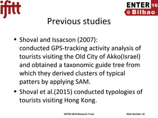 ENTER 2016 Research Track Slide Number 10
Previous studies
• Shoval and Issacson (2007):
conducted GPS-tracking activity analysis of
tourists visiting the Old City of Akko(Israel)
and obtained a taxonomic guide tree from
which they derived clusters of typical
patters by applying SAM.
• Shoval et al.(2015) conducted typologies of
tourists visiting Hong Kong.
 
