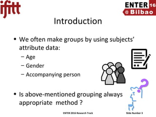 ENTER 2016 Research Track Slide Number 3
Introduction
• We often make groups by using subjects’
attribute data:
– Age
– Gender
– Accompanying person
• Is above-mentioned grouping always
appropriate method ?
 