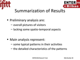 ENTER 2016 Research Track Slide Number 30
Summarization of Results
• Preliminary analysis are:
– overall pictures of visitors
– lacking some spatio-temporal aspects
• Main analysis represent:
– some typical patterns in their activities
– the detailed characteristics of the patterns
 