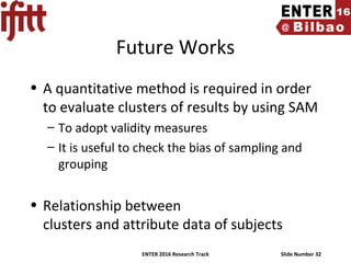 ENTER 2016 Research Track Slide Number 32
Future Works
• A quantitative method is required in order
to evaluate clusters of results by using SAM
– To adopt validity measures
– It is useful to check the bias of sampling and
grouping
• Relationship between
clusters and attribute data of subjects
 
