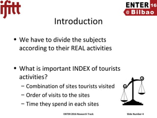 ENTER 2016 Research Track Slide Number 4
Introduction
• We have to divide the subjects
according to their REAL activities
• What is important INDEX of tourists
activities?
– Combination of sites tourists visited
– Order of visits to the sites
– Time they spend in each sites
 