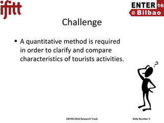 ENTER 2016 Research Track Slide Number 5
Challenge
• A quantitative method is required
in order to clarify and compare
characteristics of tourists activities.
 