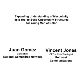 Expanding Understanding of Masculinity
as a Tool to Build Opportunity Structures
for Young Men of Color
Juan Gomez
Consultant
National Compadres Network
Vincent Jones
CEO + Chief Strategist
Reinvent
Communications
 