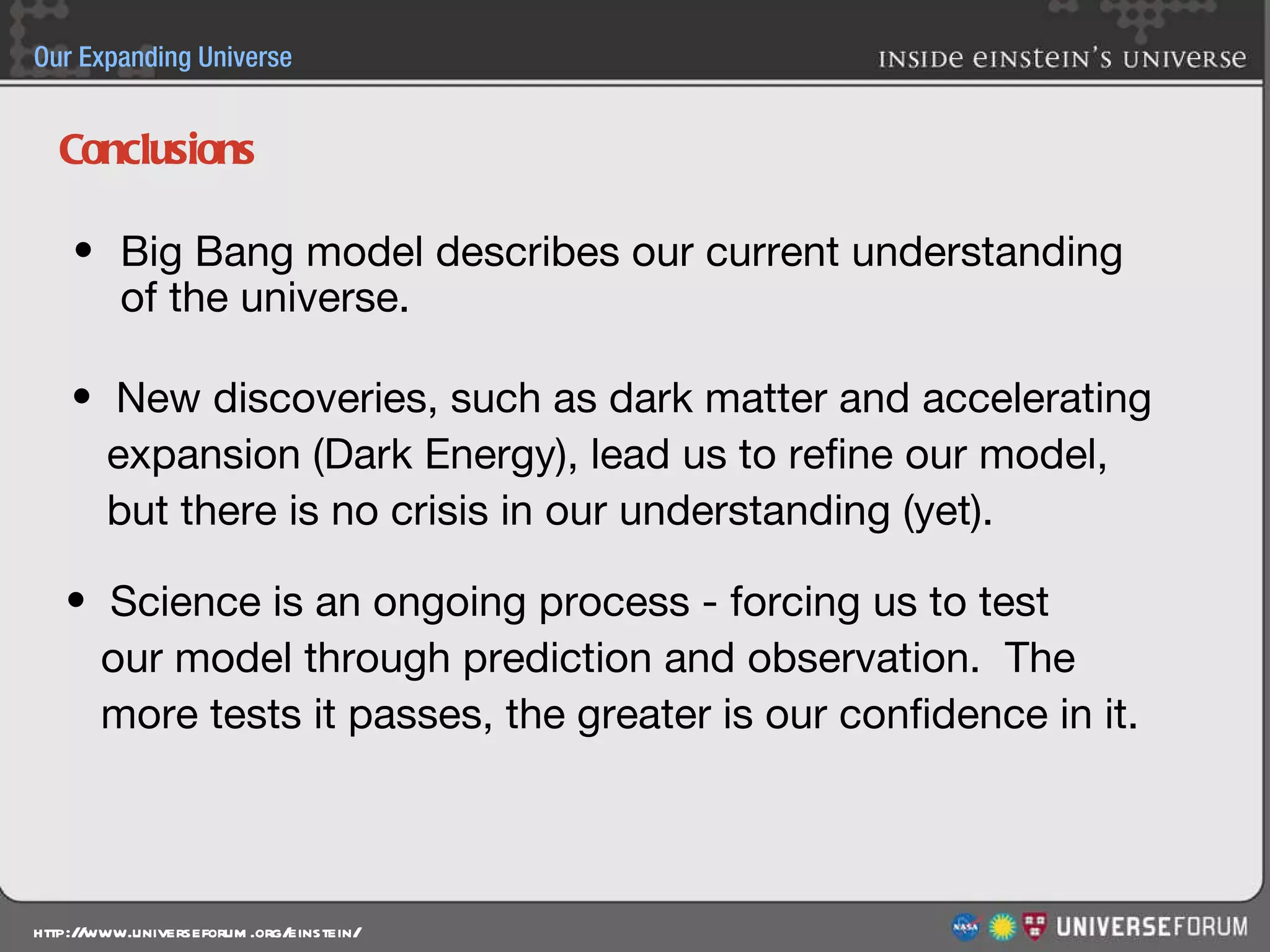 Conclusions Big Bang model describes our current understanding of the universe. New discoveries, such as dark matter and accelerating  expansion (Dark Energy), lead us to refine our model,  but there is no crisis in our understanding (yet). Science is an ongoing process - forcing us to test  our model through prediction and observation.  The  more tests it passes, the greater is our confidence in it. 