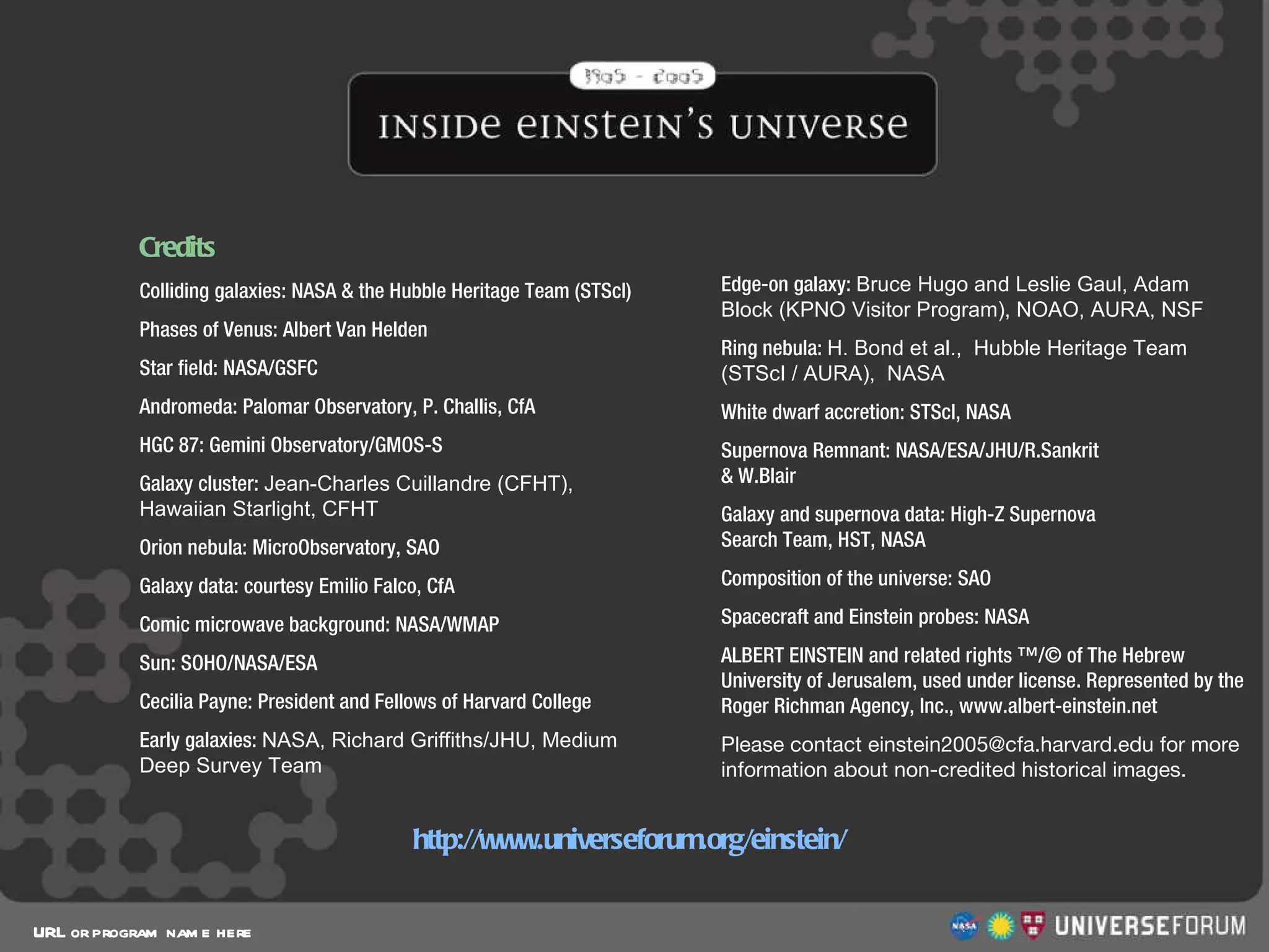 Credits URL or program name here http://www.universeforum.org/einstein/ Colliding galaxies: NASA & the Hubble Heritage Team (STScI) Phases of Venus: Albert Van Helden Star field: NASA/GSFC Andromeda: Palomar Observatory, P. Challis, CfA HGC 87: Gemini Observatory/GMOS-S Galaxy cluster:  Jean-Charles Cuillandre (CFHT),  Hawaiian Starlight, CFHT Orion nebula: MicroObservatory, SAO Galaxy data: courtesy Emilio Falco, CfA Comic microwave background: NASA/WMAP Sun: SOHO/NASA/ESA Cecilia Payne: President and Fellows of Harvard College Early galaxies:  NASA, Richard Griffiths/JHU, Medium  Deep Survey Team Edge-on galaxy:  Bruce Hugo and Leslie Gaul, Adam Block (KPNO Visitor Program), NOAO, AURA, NSF Ring nebula:  H. Bond et al.,  Hubble Heritage Team  (STScI / AURA),  NASA White dwarf accretion: STScI, NASA Supernova Remnant: NASA/ESA/JHU/R.Sankrit  & W.Blair Galaxy and supernova data: High-Z Supernova  Search Team, HST, NASA Composition of the universe: SAO Spacecraft and Einstein probes: NASA  ALBERT EINSTEIN and related rights ™/© of The Hebrew University of Jerusalem, used under license. Represented by the Roger Richman Agency, Inc., www.albert-einstein.net Please contact einstein2005@cfa.harvard.edu for more information about non-credited historical images. 