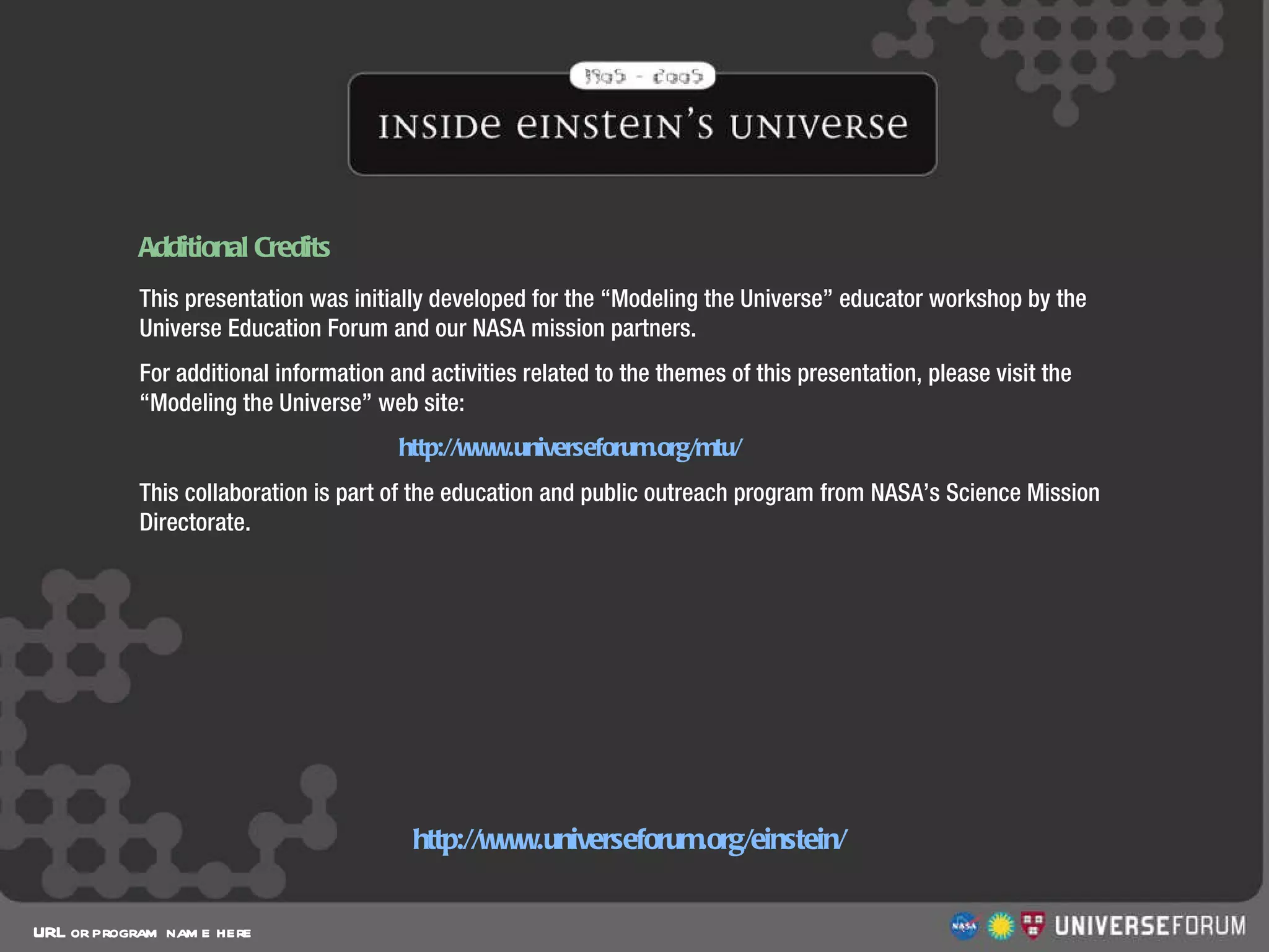 Additional Credits URL or program name here http://www.universeforum.org/einstein/ This presentation was initially developed for the “Modeling the Universe” educator workshop by the Universe Education Forum and our NASA mission partners. For additional information and activities related to the themes of this presentation, please visit the “Modeling the Universe” web site:    http://www.universeforum.org/mtu/ This collaboration is part of the education and public outreach program from NASA’s Science Mission Directorate. 