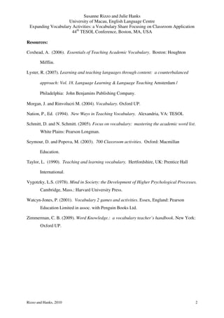 Susanne Rizzo and Julie Hanks
                    University of Macau, English Language Centre
 Expanding Vocabulary Activities: a Vocabulary Share Focusing on Classroom Application
                      44th TESOL Conference, Boston, MA, USA

Resources:

Coxhead, A. (2006). Essentials of Teaching Academic Vocabulary. Boston: Houghton

       Mifflin.

Lyster, R. (2007). Learning and teaching languages through content: a counterbalanced

       approach: Vol. 18. Language Learning & Language Teaching Amsterdam /

       Philadelphia: John Benjamins Publishing Company.

Morgan, J. and Rinvolucri M. (2004). Vocabulary. Oxford UP.

Nation, P., Ed. (1994). New Ways in Teaching Vocabulary. Alexandria, VA: TESOL

Schmitt, D. and N. Schmitt. (2005). Focus on vocabulary: mastering the academic word list.
        White Plains: Pearson Longman.

Seymour, D. and Popova, M. (2003). 700 Classroom activities. Oxford: Macmillan

       Education.

Taylor, L. (1990). Teaching and learning vocabulary. Hertfordshire, UK: Prentice Hall

       International.

Vygotzky, L.S. (1978). Mind in Society: the Development of Higher Psychological Processes.
        Cambridge, Mass.: Harvard University Press.

Watcyn-Jones, P. (2001). Vocabulary 2 games and activities. Essex, England: Pearson
        Education Limited in assoc. with Penguin Books Ltd.

Zimmerman, C. B. (2009). Word Knowledge.: a vocabulary teacher’s handbook. New York:
        Oxford UP.




Rizzo and Hanks, 2010                                                                    2
 