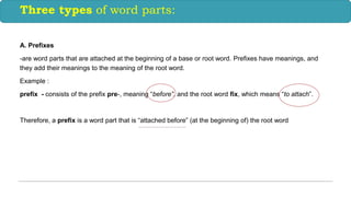 A. Prefixes
-are word parts that are attached at the beginning of a base or root word. Prefixes have meanings, and
they add their meanings to the meaning of the root word.
Example :
prefix - consists of the prefix pre-, meaning “before”, and the root word fix, which means “to attach”.
Therefore, a prefix is a word part that is “attached before” (at the beginning of) the root word
Three types of word parts:
 