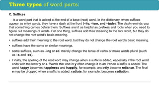 C. Suffixes
---is a word part that is added at the end of a base (root) word. In the dictionary, when suffixes
appear as entry words, they have a dash at the front (–ity, –ism, and –tude). The dash reminds you
that something comes before them. Suffixes aren’t as helpful as prefixes and roots when you need to
figure out meanings of words. For one thing, suffixes add their meaning to the root word, but they do
not change the root word’s basic meaning.
• suffixes add their meaning to the root word, but they do not change the root word’s basic meaning.
• suffixes have the same or similar meanings.
• some suffixes, such as –ing or ed, merely change the tense of verbs or make words plural (such
as –s and -es).
• Finally, the spelling of the root word may change when a suffix is added, especially if the root word
ends with the letter y or e. Words that end in y often change it to an i when a suffix is added. The
word happy becomes happiness and happily, for example, and rely become reliance. The final
e may be dropped when a suffix is added: radiate, for example, becomes radiation.
Three types of word parts:
 