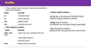 • These suffixes mean relating to or pertaining to (what the
base word indicates):
Suffix Example
-al musical (music)
-ic comic (comedy)
-ish childish (child)
-ive corrective (correct)
• Other adjective suffixes:
Suffix Example
-able, -ible able to be or do (whatever the root
says)
reasonable (reason);
sensible (sense)
-less without (home) homeless
Suffix
4. Other helpful suffixes
-ly, -ily like, in the manner of friendly (friend),
sloppily (sloppy) (creates an adverb)
-ology study or science
(of whatever the root says) biology, psychology
-ism philosophy or belief in
(whatever the root says) terrorism, communism
 