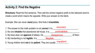 Activity 2: Find the Negative
Directions: Read the first sentence. Then add the correct negative prefix to the italicized word to
create a word which means the opposite. Write your answer on the blank.
Example: She can never resist pizza. She finds it irresistible.
1. The answer to this math problem is not correct. It is _______________________ .
2. No one inhabits that abandoned old house. It is ___________________________.
3. My boss does not approve of tattoos. He __________________________ of them.
4. My handwriting is not legible. It is ______________________ .
5. Young children tend not to be patient. They are usually _______________.
incorrect
uninhabited
disapprove
illegible
impatient
 