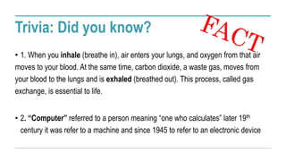 Trivia: Did you know?
• 1. When you inhale (breathe in), air enters your lungs, and oxygen from that air
moves to your blood. At the same time, carbon dioxide, a waste gas, moves from
your blood to the lungs and is exhaled (breathed out). This process, called gas
exchange, is essential to life.
• 2. “Computer” referred to a person meaning “one who calculates” later 19th
century it was refer to a machine and since 1945 to refer to an electronic device
 