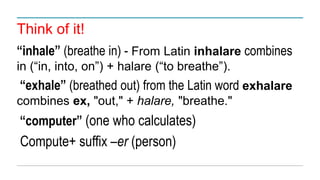 Think of it!
“inhale” (breathe in) - From Latin inhalare combines
in (“in, into, on”) + halare (“to breathe”).
“exhale” (breathed out) from the Latin word exhalare
combines ex, "out," + halare, "breathe."
“computer” (one who calculates)
Compute+ suffix –er (person)
 