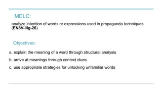MELC:
analyze intention of words or expressions used in propaganda techniques
(EN8V-IIIg-26)
a. explain the meaning of a word through structural analysis
b. arrive at meanings through context clues
c. use appropriate strategies for unlocking unfamiliar words
Objectives:
 