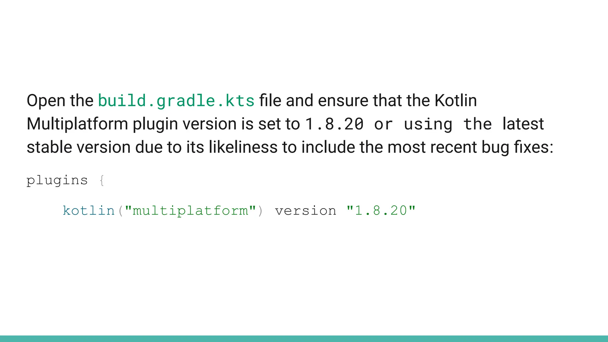 Open the build.gradle.kts ﬁle and ensure that the Kotlin
Multiplatform plugin version is set to 1.8.20 or using the latest
stable version due to its likeliness to include the most recent bug ﬁxes:
plugins {
kotlin("multiplatform") version "1.8.20"
 