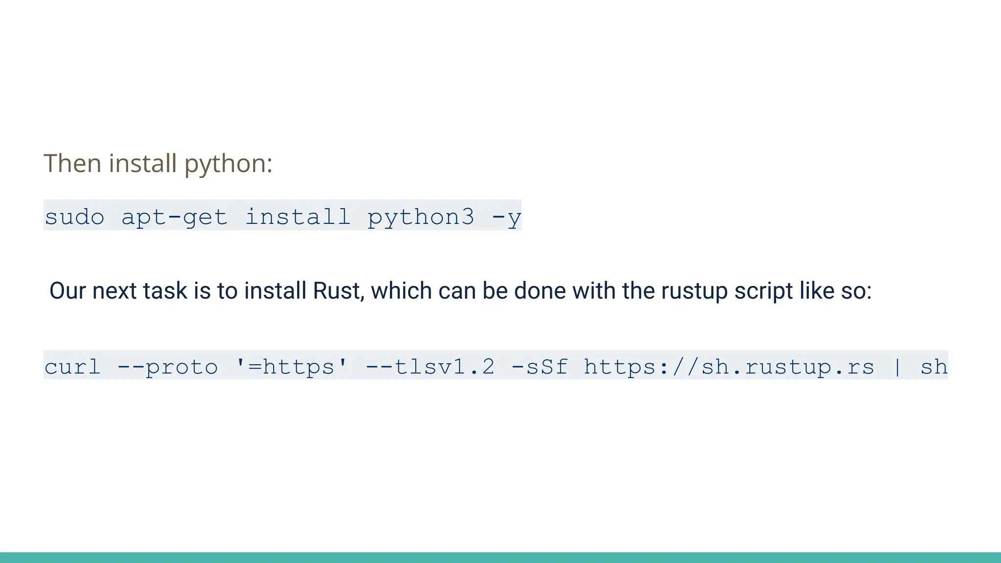 Then install python:
sudo apt-get install python3 -y
Our next task is to install Rust, which can be done with the rustup script like so:
curl --proto '=https' --tlsv1.2 -sSf https://sh.rustup.rs | sh
 