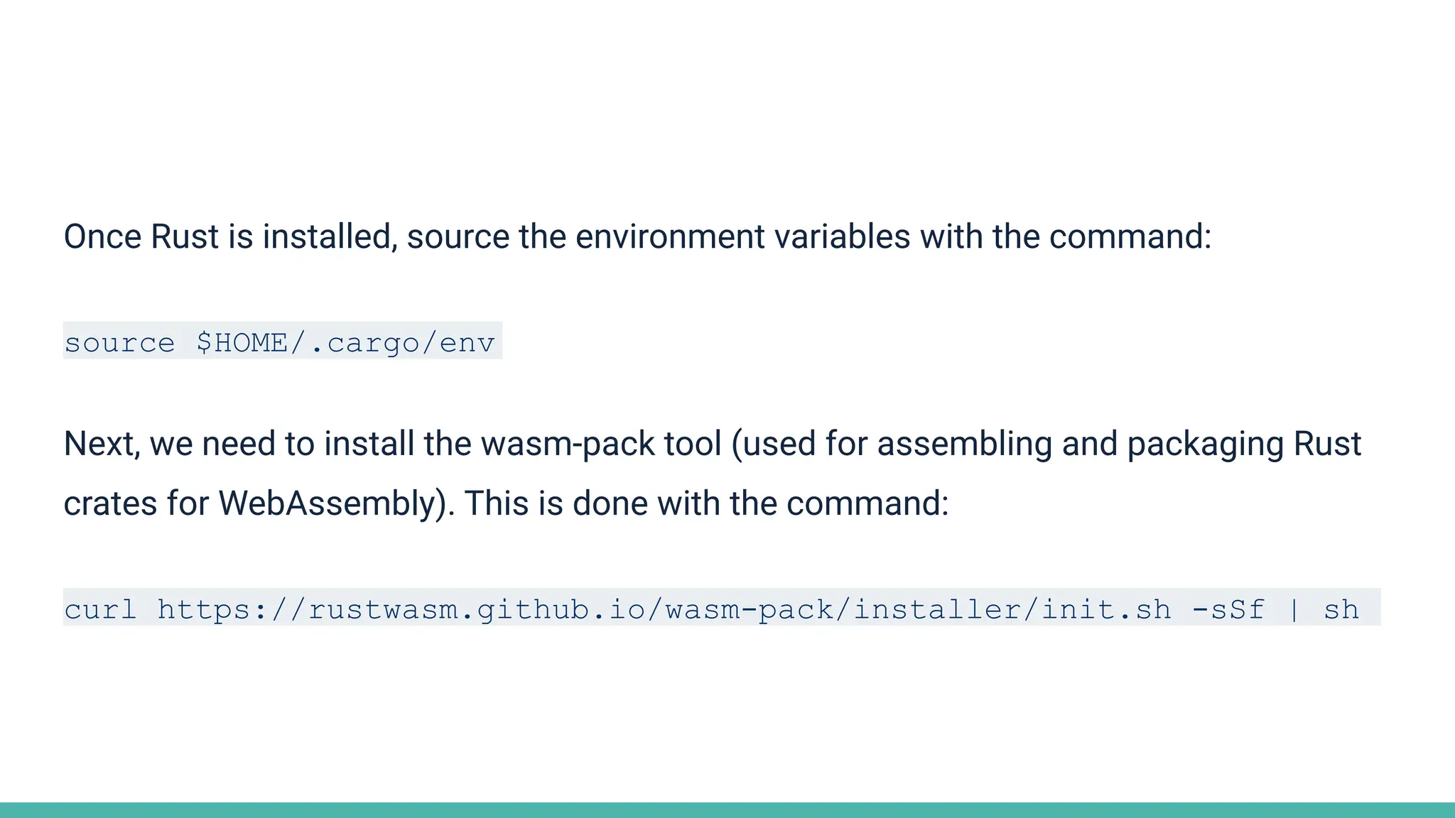 Once Rust is installed, source the environment variables with the command:
source $HOME/.cargo/env
Next, we need to install the wasm-pack tool (used for assembling and packaging Rust
crates for WebAssembly). This is done with the command:
curl https://rustwasm.github.io/wasm-pack/installer/init.sh -sSf | sh
 