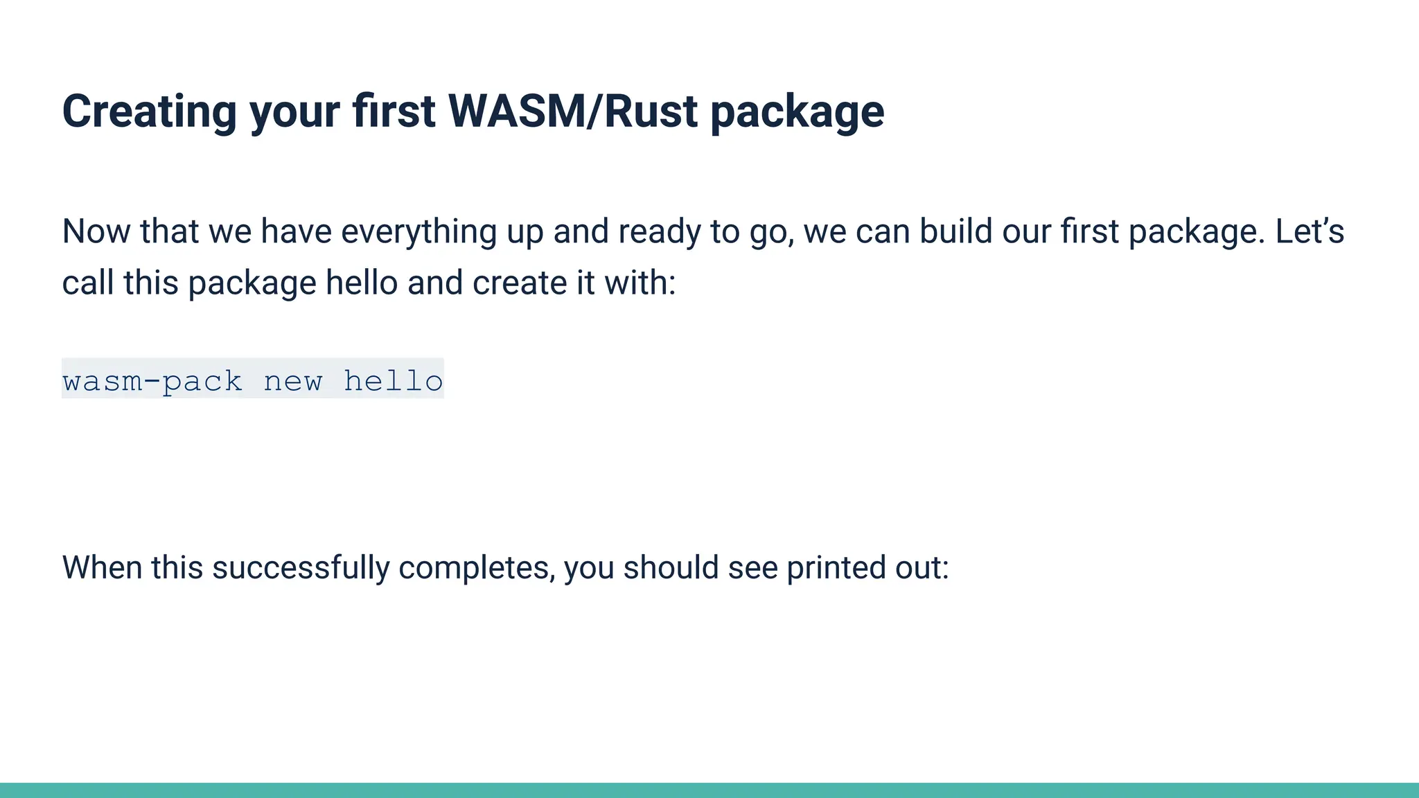 Creating your ﬁrst WASM/Rust package
Now that we have everything up and ready to go, we can build our ﬁrst package. Let’s
call this package hello and create it with:
wasm-pack new hello
When this successfully completes, you should see printed out:
 
