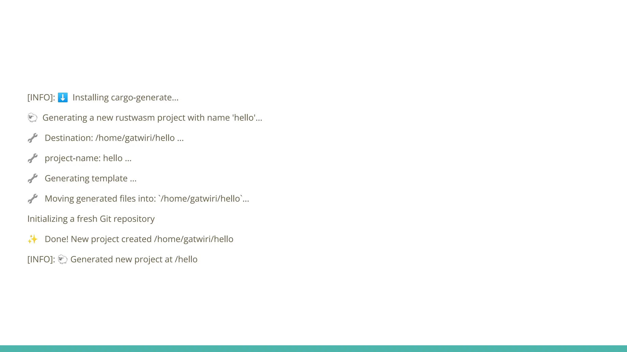 [INFO]: ⬇ Installing cargo-generate...
🐑 Generating a new rustwasm project with name 'hello'...
🔧 Destination: /home/gatwiri/hello ...
🔧 project-name: hello ...
🔧 Generating template ...
🔧 Moving generated ﬁles into: `/home/gatwiri/hello`...
Initializing a fresh Git repository
✨ Done! New project created /home/gatwiri/hello
[INFO]: 🐑 Generated new project at /hello
 