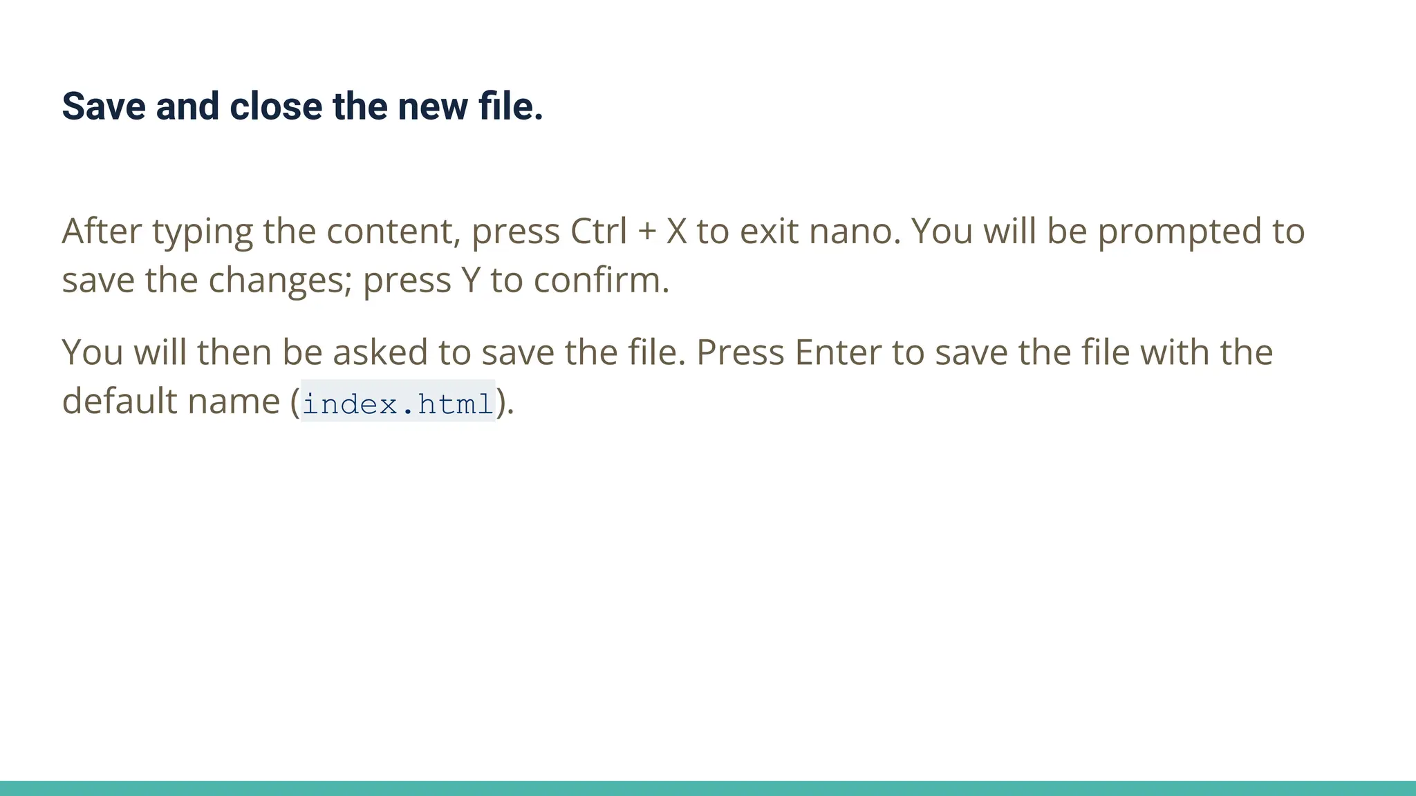 Save and close the new ﬁle.
After typing the content, press Ctrl + X to exit nano. You will be prompted to
save the changes; press Y to conﬁrm.
You will then be asked to save the ﬁle. Press Enter to save the ﬁle with the
default name (index.html).
 