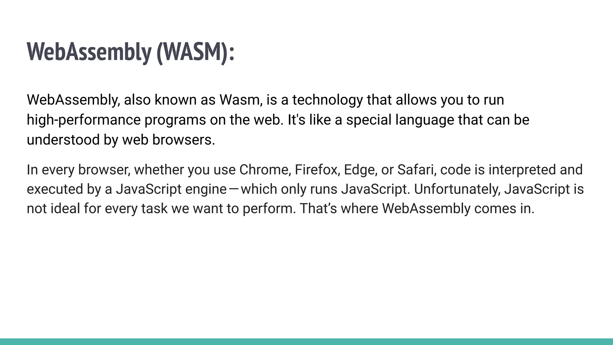 WebAssembly (WASM):
WebAssembly, also known as Wasm, is a technology that allows you to run
high-performance programs on the web. It's like a special language that can be
understood by web browsers.
In every browser, whether you use Chrome, Firefox, Edge, or Safari, code is interpreted and
executed by a JavaScript engine—which only runs JavaScript. Unfortunately, JavaScript is
not ideal for every task we want to perform. That’s where WebAssembly comes in.
 